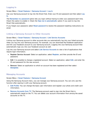 Page 121114
Logging In
Screen Menu > Smart Features > Samsung Account >  Log In
Use your Samsung account to log into the Smart Hub. Enter your ID and password and then select  Log 
In .
The Remember my password option lets you login without having to enter your password each time. 
Check this option to enable it. Check the Sign me in automatically  option if you want to log into 
Smart Hub automatically.
If you forgot your password, select  Reset password to receive the password resetting instructions via...
