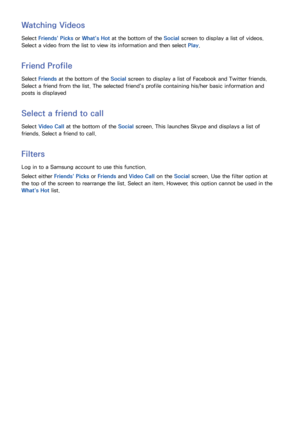 Page 125118
Watching Videos
Select Friends' Picks  or What's Hot  at the bottom of the Social screen to display a list of videos. 
Select a video from the list to view its information and then select  Play. 
Friend Profile
Select Friends at the bottom of the Social screen to display a list of Facebook and Twitter friends. 
Select a friend from the list. The selected friend's profile containing his/her basic information and 
posts is displayed
Select a friend to call
Select  Video Call at the bottom...