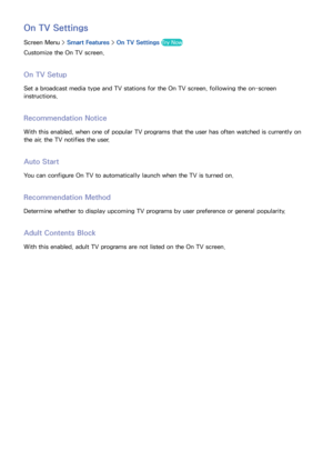 Page 135128
On TV Settings
Screen Menu > Smart Features > On TV Settings  Try Now
Customize the On TV screen.
On TV Setup
Set a broadcast media type and TV stations for the On TV screen, following the on-screen 
instructions.
Recommendation Notice
With this enabled, when one of popular TV programs that the user has often watched is currently on 
the air, the TV notifies the user.
Auto Start
You can configure On TV to automatically launch when the TV is turned on.
Recommendation Method
Determine whether to...