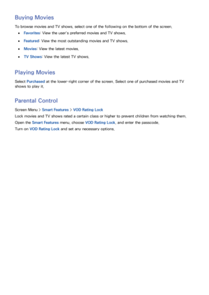 Page 138130131
Buying Movies
To browse movies and TV shows, select one of the following on the bottom of the screen.
 
●Favorites: View the user’s preferred movies and TV shows.
 
●Featured: View the most outstanding movies and TV shows.
 
●Movies : View the latest movies.
 
●TV Shows: View the latest TV shows.
Playing Movies
Select  Purchased  at the lower-right corner of the screen. Select one of purchased movies and TV 
shows to play it.
Parental Control
Screen Menu >  Smart Features > VOD Rating Lock
Lock...