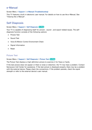 Page 155148
e-Manual
Screen Menu > Support > e-Manual (Troubleshooting)
This TV features a built-in electronic user manual. For details on how to use the e-Manual, See 
"Viewing the e-Manual".
Self Diagnosis
Screen Menu >  Support > Self Diagnosis Try Now
Your TV is capable of diagnosing itself for picture-, sound-, and signal-related issues. The self-
diagnosis function consists of the following options:
 
●Picture Test
 
●Sound Test
 
●Voice & Motion Control Environment Check
 
●Signal Information...