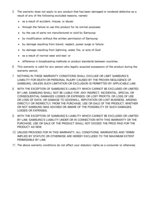 Page 171164
51 The warranty does not apply to any product that has been damaged or rendered defective as a 
result of any of the following excluded reasons, namely:
 
●as a result of accident, misuse, or abuse;
 
●through the failure to use this product for its normal purposes;
 
●by the use of parts not manufactured or sold by Samsung;
 
●by modification without the written permission of Samsung;
 
●by damage resulting from transit, neglect, power surge or failure;
 
●by damage resulting from lightning, water,...