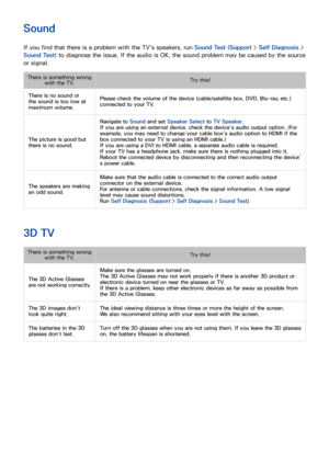 Page 175168
Sound
If you find that there is a problem with the TV's speakers, run Sound Test (Support > Self Diagnosis > 
Sound Test) to diagnose the issue. If the audio is OK, the sound problem may be caused by the source 
or signal.
There is something wrong  with the TV. Try this!
There is no sound or 
the sound is too low at 
maximum volume. Please check the volume of the device (cable/satellite box, DVD, Blu-ray, etc.) 
connected to your TV.
The picture is good but 
there is no sound. Navigate to 
Sound...