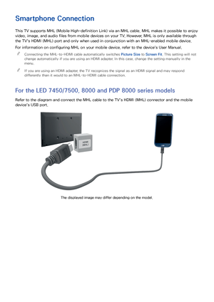 Page 2922
Smartphone Connection
This TV supports MHL (Mobile High-definition Link) via an MHL cable. MHL makes it possible to enjoy 
video, image, and audio files from mobile devices on your TV. However, MHL is only available through 
the TV's HDMI (MHL) port and only when used in conjunction with an MHL-enabled mobile device.
For information on configuring MHL on your mobile device, refer to the device's User Manual. 

Connecting the MHL-to-HDMI cable automatically switches  Picture Size to Screen Fit....