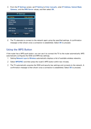 Page 4740
51 From the IP Settings screen, set IP Setting to Enter manually , enter IP Address , Subnet Mask, 
Gateway, and the DNS Server values, and then select  OK.
IP Settings
IP Setting Enter manually
IP Address  0.0.0.0
Subnet Mask 0.0.0.0
Gateway  0.0.0.0
DNS Setting  Enter manually
DNS Server  0.0.0.0
OKCancel
61 The TV attempts to connect to the network again using the specified settings. A confirmation 
message is then shown once a connection is established. Select  OK to proceed.
Using the WPS Button...