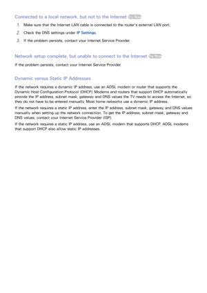 Page 4942
Connected to a local network, but not to the Internet Try Now
11 Make sure that the Internet LAN cable is connected to the router's external LAN port.
21 Check the DNS settings under IP Settings.
31 If the problem persists, contact your Internet Service Provider.
Network setup complete, but unable to connect to the Internet Try Now
If the problem persists, contact your Internet Service Provider.
Dynamic versus Static IP Addresses
If the network requires a dynamic IP address, use an ADSL modem or...