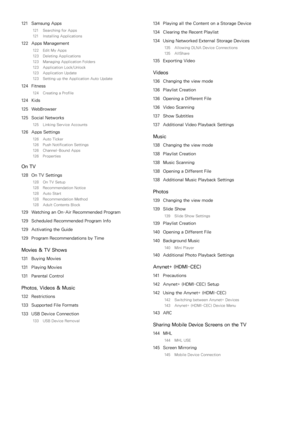 Page 6121 Samsung Apps
121  Searching for Apps
121  Installing Applications
122 Apps Management
122  Edit My Apps
123  Deleting Applications
123  Managing Application Folders
123  Application Lock/Unlock
123  Application Update
123  Setting up the Application Auto Update
124 Fitness
124  Creating a Profile
124 Kids
125  WebBrowser
125  Social Networks
125  Linking Service Accounts
126 Apps Settings
126  Auto Ticker
126  Push Notification Settings
126  Channel-Bound Apps
126  Properties
On TV
128 On TV...