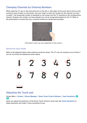 Page 605253
Changing Channels by Entering Numbers
While watching TV, tap on the protruding line on the left or right edge of the touch pad to bring up the 
numerical input window on the screen. Use your finger to enter the number for the channel you want 
to watch. The recognized number is displayed on the screen and the TV switches to the corresponding 
channel. However, the number you have entered may not be recognized properly by the TV. Refer to 
the guide below to ensure that your numerical entries are...