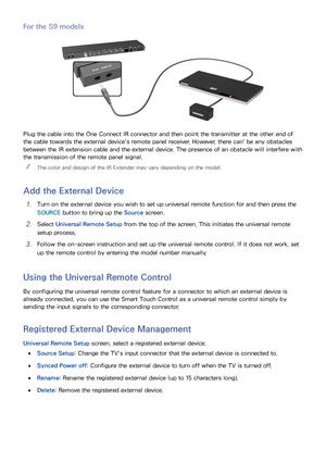 Page 645657
For the S9 models
Plug the cable into the One Connect IR connector and then point the transmitter at the other end of 
the cable towards the external device's remote panel receiver. However, there can' be any obstacles 
between the IR extension cable and the external device. The presence of an obstacle will interfere with 
the transmission of the remote panel signal.
 

The color and design of the IR Extender may vary depending on the model.
Add the External Device
11 Turn on the external...