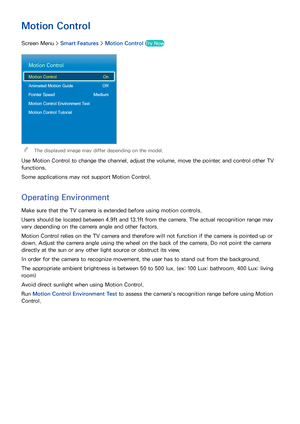 Page 726465
Motion Control
Screen Menu > Smart Features > Motion Control Try Now
Motion Control
Motion Control  On
Animated Motion Guide  Off
Pointer Speed  Medium
Motion Control Environment Test
Motion Control Tutorial
 
The displayed image may differ depending on the model.
Use Motion Control to change the channel, adjust the volume, move the pointer, and control other TV 
functions.
Some applications may not support Motion Control.
Operating Environment
Make sure that the TV camera is extended before using...