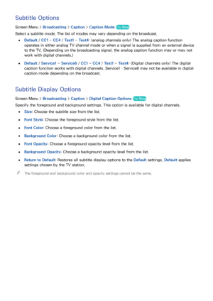 Page 9588
Subtitle Options
Screen Menu > Broadcasting > Caption  > Caption Mode Try Now
Select a subtitle mode. The list of modes may vary depending on the broadcast.
 
●Default /  CC1 ~ CC4 /  Text1 ~  Text4: (analog channels only) The analog caption function 
operates in either analog TV channel mode or when a signal is supplied from an external device 
to the TV. (Depending on the broadcasting signal, the analog caption function may or may not 
work with digital channels.)
 
●Default /  Service1 ~ Service6 /...