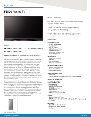 Page 1PRODUCT HIGHLIGHTS
KEY FEATURES
PLASMA
F8500 Plasma TV
PICTURE QUALITY 
- Super Contrast Panel 
- Real Black Pro 
- Full HD 1080p 
- 600Hz Subfield Motion 
- Cinema Smooth+TM  
- Wide Color Enhancer Plus 
- Clear Image Panel
SMART TV 2.0 
- Quad Core Processor 
- Smart Hub 
- Full Web Browser 
- S-Recommendation
SMART INTERACTION 2.0 
- Built-in Pop-up Camera 
- Voice Recognition 
- Gesture Recognition
SMART CONNECTIVITY 
- Allshare™ 
- Samsung Smart View (Mirroring/Clone View/Dual View)
2D AND 3D IN...