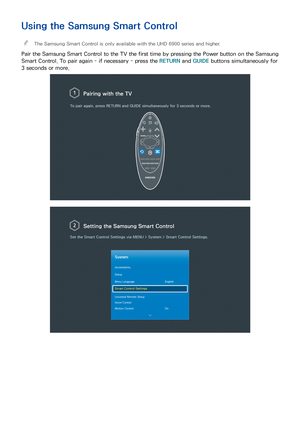 Page 1145
Using the Samsung Smart Control
 
"The Samsung Smart Control is only available with the UHD 6900 series and higher.
Pair the Samsung Smart Control to the TV the first time by pressing the Power button on the Samsung 
Smart Control. To pair again - if necessary - press the RETURN  and GUIDE buttons simultaneously for 
3 seconds or more.
Pairing with the TV
To pair again, press  RETURN and GUIDE  simultaneously for 3 seconds or more.
Setting the  Samsung Smart Control
Set the Smart Control Settings...