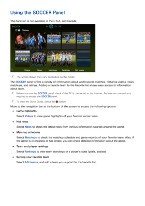 Page 1059899
Using the SOCCER Panel
This function is not available in the U.S.A. and Canada.
SOCCER
Chelsea 
Videos NewsMatchups RankingsEdit teams
 
"The screen shown may vary depending on the model.
The SOCCER  panel offers a variety of information about world soccer matches, featuring videos, news, 
matchups, and ratings. Adding a favorite team to the Favorite list allows easy access to information 
about team.
 
"
Before you use the SOCCER  panel, check if the TV is connected to the Internet. An...