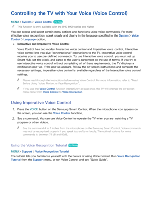 Page 107100101
Controlling the TV with Your Voice (Voice Control)
MENU > System >  Voice Control Try Now
 
"This function is only available with the UHD 6900 series and higher.
You can access and select certain menu options and functions using voice commands. For more 
effective voice recognition, speak slowly and clearly in the language specified in the System >  Voice 
Control >  Language option.
 
●Interactive and Imperative Voice Control
Voice Control has two modes: Interactive voice control and...