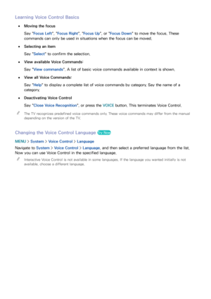 Page 108102
Learning Voice Control Basics
 
●Moving the focus
Say " Focus Left ", "Focus Right ", "Focus Up", or " Focus Down" to move the focus. These 
commands can only be used in situations when the focus can be moved.
 
●Selecting an item
Say " Select" to confirm the selection. 
 
●View available Voice Commands:
Say " View commands". A list of basic voice commands available in context is shown.
 
●View all Voice Commands:
Say " Help" to display a...