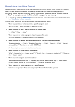 Page 109102103
Using Interactive Voice Control
Interactive Voice Control allows you to set up a Schedule Viewing, access VODs (Videos on Demand), 
search for and launch applications, and execute various other functions using specified voice 
commands without having to remember specific commands or keywords. Saying "Schedule Viewing 
***(Title)", for example, instructs the TV to schedule a program for later viewing.
 
"
If you use the Interactive Voice Control function at least once, the TV will...