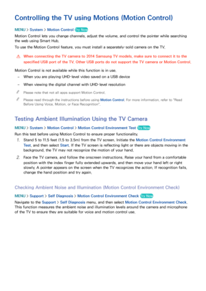 Page 111104105
Controlling the TV using Motions (Motion Control)
MENU > System >  Motion Control Try Now
Motion Control lets you change channels, adjust the volume, and control the pointer while searching 
the web using Smart Hub.
To use the Motion Control feature, you must install a separately-sold camera on the TV.
 
[When connecting the TV camera to 2014 Samsung TV models, make sure to connect it to the 
specified USB port of the TV. Other USB ports do not support the TV camera or Motion Control.
Motion...