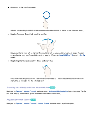 Page 113106107
 
●Returning to the previous menu
Make a circle with your hand in the counterclockwise direction to return to the previous menu.
 
●Moving from one Smart Hub panel to another
Move your hand from left to right or from right to left as you would turn a book page. You can 
move directly from one Smart Hub panel to another. (Example:  SAMSUNG APPS panel → On TV 
panel)
 
●Displaying the Context-sensitive Menu on Smart Hub
Fold your index finger down for 1 second and then raise it. This displays the...