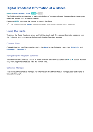 Page 119113
Digital Broadcast Information at a Glance
MENU > Broadcasting  > Guide  Try Now Try Now
The Guide provides an overview of each digital channel's program lineup. You can check the program 
schedules and set up a Schedule Viewing.
Press the GUIDE  button on the remote to launch the Guide.
 
"
The information in the Guide  is for digital channels only. Analog channels are not supported.
Using the Guide
To access the Guide functions, press and hold the touch pad. On a standard remote, press and...