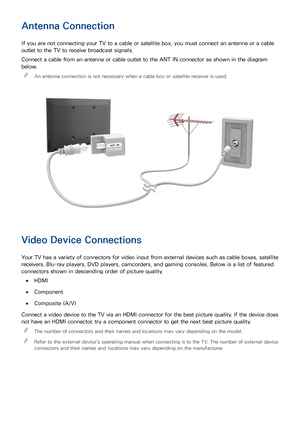 Page 148
Antenna Connection
If you are not connecting your TV to a cable or satellite box, you must connect an antenna or a cable 
outlet to the TV to receive broadcast signals.
Connect a cable from an antenna or cable outlet to the ANT IN connector as shown in the diagram 
below. 
"
An antenna connection is not necessary when a cable box or satellite receiver is used.
Video Device Connections
Your TV has a variety of connectors for video input from external devices such as cable boxes, satellite...