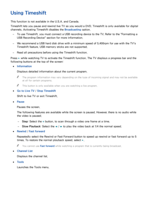 Page 134128
Using Timeshift
This function is not available in the U.S.A. and Canada.
Timeshift lets you pause and rewind live TV as you would a DVD. Timeshift is only available for digital 
channels. Activating Timeshift disables the Broadcasting option.
 
–To use Timeshift, you must connect a USB recording device to the TV. Refer to the " Formatting a 
USB Recording Device" section for more information.
 
–We recommend a USB hard disk drive with a minimum speed of 5,400rpm for use with the TV's...