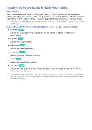 Page 155148149
Adjusting the Picture Quality for Each Picture Mode
MENU > Picture
Select one of the settings below from the Picture menu to display the slide bar for the selected 
setting. Adjust the value by pressing the  ¡ or 
£ button on your remote. Choose a different setting by 
pressing the  < or 
> button. Adjusted values are applied to the current source and picture mode.
 
"
The Color and Tint (G/R)  settings cannot be adjusted when the TV is connected to a computer via an HDMI 
to DVI cable.
Choose...