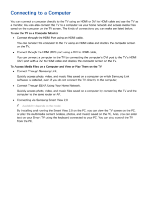 Page 211415
Connecting to a Computer
You can connect a computer directly to the TV using an HDMI or DVI to HDMI cable and use the TV as 
a monitor. You can also connect the TV to a computer via your home network and access media files 
saved on the computer on the TV screen. The kinds of connections you can make are listed below.
To use the TV as a Computer Monitor
 
●Connect through the HDMI Port using an HDMI cable.
You can connect the computer to the TV using an HDMI cable and display the computer screen 
on...