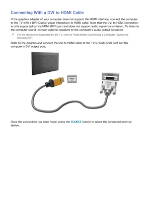 Page 231617
Connecting With a DVI to HDMI Cable
If the graphics adapter of your computer does not support the HDMI interface, connect the computer 
to the TV with a DVI (Digital Visual Interactive) to HDMI cable. Note that the DVI to HDMI connection 
is only supported by the HDMI (DVI) port and does not support audio signal transmission. To listen to 
the computer sound, connect external speakers to the computer’s audio output connector.
 
"
For the resolutions supported by the TV, refer to " Read...