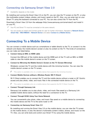 Page 251819
Connecting via Samsung Smart View 2.0
 
"Availability depends on the model.
By installing and running the Smart View 2.0 on the PC, you can view the TV screen on the PC, or play 
the multimedia content (videos, photos, and music) saved on the PC. Also, you can enter text on your 
Smart TV using the keyboard connected to your PC. You can also control the TV from the PC.
Download a Smart View 2.0  from the webpage (http://www.samsung.com/smartview2) and install it 
on your PC. 
 
"
Your PC and...