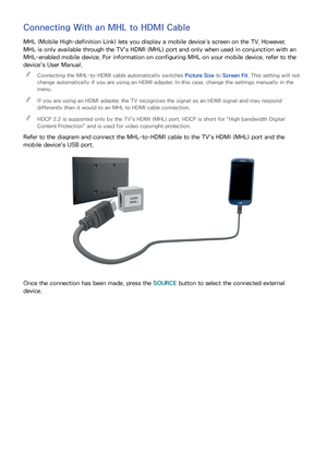 Page 2620
Connecting With an MHL to HDMI Cable
MHL (Mobile High-definition Link) lets you display a mobile device’s screen on the TV. However, 
MHL is only available through the TV's HDMI (MHL) port and only when used in conjunction with an 
MHL-enabled mobile device. For information on configuring MHL on your mobile device, refer to the 
device's User Manual. 
"
Connecting the MHL-to-HDMI cable automatically switches  Picture Size to Screen Fit. This setting will not 
change automatically if you...