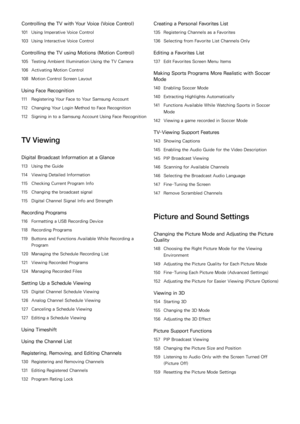 Page 4Controlling the TV with Your Voice (Voice Control)
101 Using Imperative Voice Control
103  Using Interactive Voice Control
Controlling the TV using Motions ( Motion Control)
105 Testing Ambient Illumination Using the TV Camera
106  Activating Motion Control
108  Motion Control Screen Layout
Using Face Recognition
111 Registering Your Face to Your Samsung Account
112  Changing Your Login Method to Face Recognition
112  Signing in to a Samsung Account Using Face Recognition
TV Viewing
Digital Broadcast...