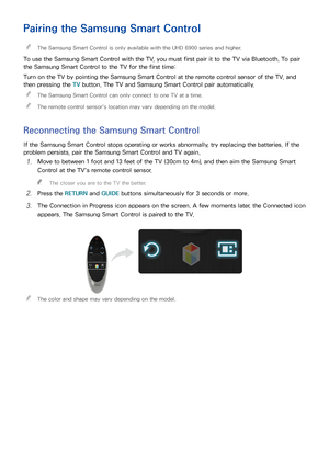 Page 332627
Pairing the Samsung Smart Control
 
"The Samsung Smart Control is only available with the UHD 6900 series and higher.
To use the Samsung Smart Control with the TV, you must first pair it to the TV via Bluetooth. To pair 
the Samsung Smart Control to the TV for the first time:
Turn on the TV by pointing the Samsung Smart Control at the remote control sensor of the TV, and 
then pressing the TV  button. The TV and Samsung Smart Control pair automatically.
 
"
The Samsung Smart Control can only...