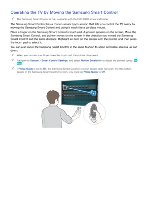 Page 373031
Operating the TV by Moving the Samsung Smart Control
 
"The Samsung Smart Control is only available with the UHD 6900 series and higher.
The Samsung Smart Control has a motion sensor (gyro sensor) that lets you control the TV easily by 
moving the Samsung Smart Control and using it much like a cordless mouse.
Place a finger on the Samsung Smart Control's touch pad. A pointer appears on the screen. Move the 
Samsung Smart Control, and pointer moves on the screen in the direction you moved the...