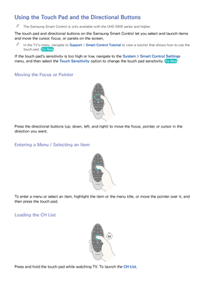 Page 3832
Using the Touch Pad and the Directional Buttons
 
"The Samsung Smart Control is only available with the UHD 6900 series and higher.
The touch pad and directional buttons on the Samsung Smart Control let you select and launch items 
and move the cursor, focus, or panels on the screen.
 
"
In the TV's menu, navigate to Support >  Smart Control Tutorial to view a tutorial that shows how to use the 
touch pad. Try Now
If the touch pad's sensitivity is too high or low, navigate to the...