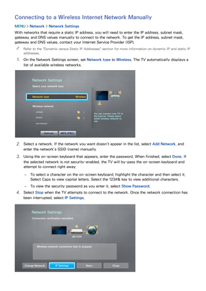 Page 554849
Connecting to a Wireless Internet Network Manually
MENU > Network >  Network Settings
With networks that require a static IP address, you will need to enter the IP address, subnet mask, 
gateway, and DNS values manually to connect to the network. To get the IP address, subnet mask, 
gateway and DNS values, contact your Internet Service Provider (ISP).  
"
Refer to the " Dynamic versus Static IP Addresses" section for more information on dynamic IP and static IP 
addresses.
11 On the...