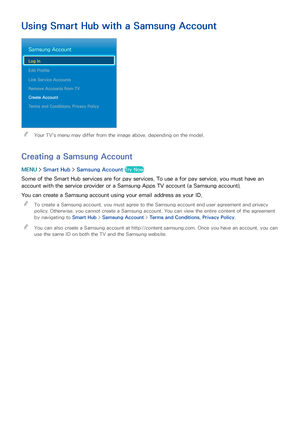 Page 6660
Using Smart Hub with a Samsung Account
Samsung Account
Log In
Edit Profile
Link Service Accounts
Remove Accounts from TV
Create Account
Terms and Conditions, Privacy Policy
 
"Your TV's menu may differ from the image above, depending on the model.
Creating a Samsung Account
MENU  > Smart Hub  > Samsung Account Try Now
Some of the Smart Hub services are for pay services. To use a for pay service, you must have an 
account with the service provider or a Samsung Apps TV account (a Samsung...