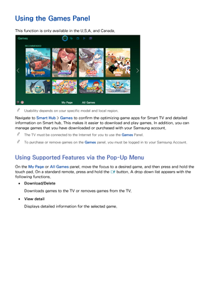 Page 716465
Using the Games Panel
This function is only available in the U.S.A. and Canada.
Games
RECOMMENDED
My PageAll Games
 
"Usability depends on your specific model and local region.
Navigate to Smart Hub  > Games to confirm the optimizing game apps for Smart TV and detailed 
information on Smart hub. This makes it easier to download and play games. In addition, you can 
manage games that you have downloaded or purchased with your Samsung account.
 
"
The TV must be connected to the Internet for...