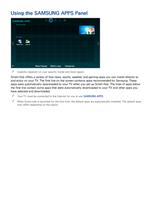 Page 7468
Using the SAMSUNG APPS Panel
SAMSUNG APPS
Recommended
My Apps
Most PopularWhat's newCategories
 
"Usability depends on your specific model and local region.
Smart Hub offers a variety of free news, sports, weather, and gaming apps you can install directly to 
and enjoy on your TV. The first line on the screen contains apps recommended by Samsung. These 
apps were automatically downloaded to your TV when you set up Smart Hub. The lines of apps below 
the first line contain some apps that were...