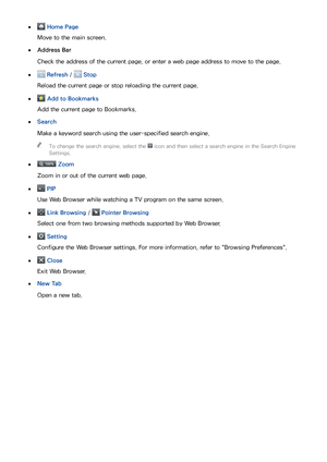 Page 817475
 
● Home Page
Move to the main screen.
 
●Address Bar
Check the address of the current page, or enter a web page address to move to the page.
 
● Refresh  /  Stop
Reload the current page or stop reloading the current page.
 
● Add to Bookmarks
Add the current page to Bookmarks.
 
●Search
Make a keyword search using the user-specified search engine.
 
"
To change the search engine, select the  icon and then select a search engine in the Search Engine 
Settings.
 
●
 Zoom
Zoom in or out of the...