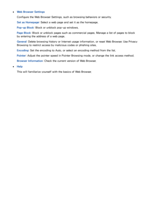 Page 837677
 
●Web Browser Settings
Configure the Web Browser Settings , such as browsing behaviors or security.
Set as Homepage: Select a web page and set it as the homepage.
Pop-up Block : Block or unblock pop-up windows.
Page Block : Block or unblock pages such as commercial pages. Manage a list of pages to block 
by entering the address of a web page.
General: Delete browsing history or Internet usage information, or reset  Web Browser. Use Privacy 
Browsing to restrict access by malicious codes or phishing...