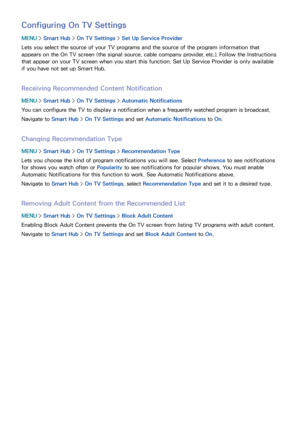 Page 898283
Configuring On TV Settings
MENU > Smart Hub  > On TV Settings  > Set Up Service Provider
Lets you select the source of your TV programs and the source of the program information that 
appears on the On TV screen (the signal source, cable company provider, etc.). Follow the Instructions 
that appear on your TV screen when you start this function.  Set Up Service Provider is only available 
if you have not set up Smart Hub.
Receiving Recommended Content Notification
MENU  > Smart Hub  > On TV Settings...