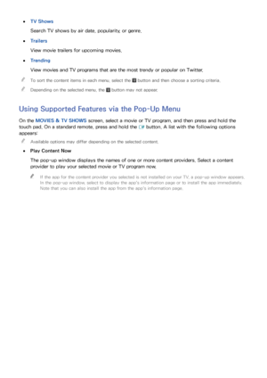 Page 918485
 
●TV Shows
Search TV shows by air date, popularity, or genre.
 
●Trailers
View movie trailers for upcoming movies.
 
●Trending
View movies and TV programs that are the most trendy or popular on Twitter.
 
"
To sort the content items in each menu, select the  button and then choose a sorting criteria.
 
"Depending on the selected menu, the  button may not appear.
Using Supported Features via the Pop-Up Menu
On the MOVIES & TV SHOWS  screen, select a movie or TV program, and then press and...