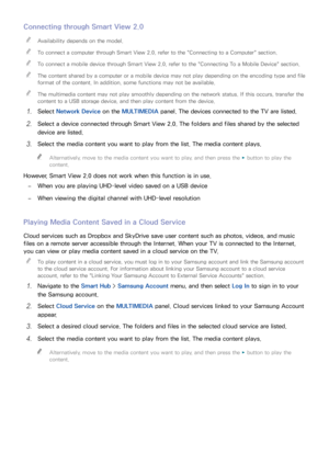 Page 9892
Connecting through Smart View 2.0
 
"Availability depends on the model.
 
"To connect a computer through Smart View 2.0 , refer to the "Connecting to a Computer" section.
 
"To connect a mobile device through Smart View 2.0 , refer to the "Connecting To a Mobile Device" section.
 
"The content shared by a computer or a mobile device may not play depending on the encoding type and file 
format of the content. In addition, some functions may not be available.
 
"The...