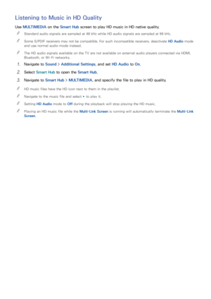 Page 1059899
Listening to Music in HD Quality
Use MULTIMEDIA on the Smart Hub  screen to play HD music in HD native quality.
 
"
Standard audio signals are sampled at 48 kHz while HD audio signals are sampled at 96 kHz.
 
"Some S/PDIF receivers may not be compatible. For such incompatible receivers, deactivate HD Audio  mode 
and use normal audio mode instead.
 
"The HD audio signals available on the TV are not available on external audio players connected via HDMI, 
Bluetooth, or Wi-Fi networks.
11...