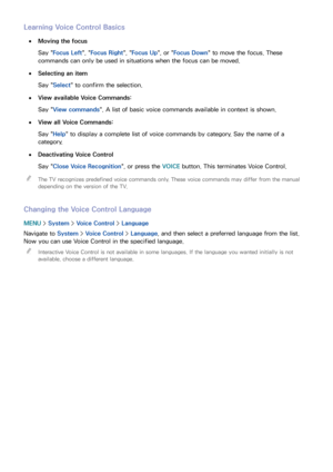 Page 116110
Learning Voice Control Basics
 
●Moving the focus
Say " Focus Left ", "Focus Right ", "Focus Up", or " Focus Down" to move the focus. These 
commands can only be used in situations when the focus can be moved.
 
●Selecting an item
Say " Select" to confirm the selection. 
 
●View available Voice Commands:
Say " View commands". A list of basic voice commands available in context is shown.
 
●View all Voice Commands:
Say " Help" to display a...