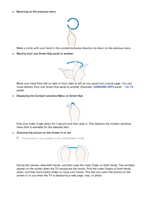 Page 121114115
 
●Returning to the previous menu
Make a circle with your hand in the counterclockwise direction to return to the previous menu.
 
●Moving from one Smart Hub panel to another
Move your hand from left to right or from right to left as you would turn a book page. You can 
move directly from one Smart Hub panel to another. (Example:  SAMSUNG APPS panel → On TV 
panel)
 
●Displaying the Context-sensitive Menu on Smart Hub
Fold your index finger down for 1 second and then raise it. This displays the...