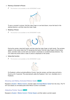 Page 122116
 
●Panning a Zoomed-in Picture
 
"
This function is not available on the UN105S9WAF model.
To pan a zoomed-in picture, fold the index finger on one hand down, move the hand in the 
desired direction, and then raise the index finger.
 
●Rotating a Picture
 
"
This function is not available on the UN105S9WAF model.
Facing the camera, raise both hands, and then raise the index finger on both hands. Two pointers 
appear on the screen when the TV recognizes the hands. Fold the index fingers of...