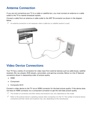 Page 148
Antenna Connection
If you are not connecting your TV to a cable or satellite box, you must connect an antenna or a cable 
outlet to the TV to receive broadcast signals.
Connect a cable from an antenna or cable outlet to the ANT IN connector as shown in the diagram 
below. 
"
An antenna connection is not necessary when a cable box or satellite receiver is used.
Video Device Connections
Your TV has a variety of connectors for video input from external devices such as cable boxes, satellite...