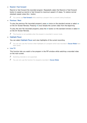 Page 137130131
 
●Rewind  / Fast forward
Rewind or fast forward the recorded program. Repeatedly select the Rewind or Fast Forward 
button to speed up rewind or fast forward to maximum speed in 5 steps. To restore normal 
playback speed, press the  ∂ button.
 
"
You cannot use Fast forward while watching a program that is currently being broadcast.
 
●
Previous /  Next
To play the previous file (recorded program), press  € twice on the standard remote or select 
€ 
on the On-Screen Remote. Pressing  € once...